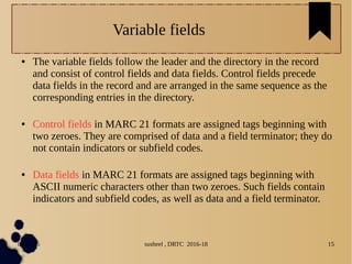 04/11/16 susheel , DRTC 2016-18 15
Variable fields
● The variable fields follow the leader and the directory in the record
and consist of control fields and data fields. Control fields precede
data fields in the record and are arranged in the same sequence as the
corresponding entries in the directory.
● Control fields in MARC 21 formats are assigned tags beginning with
two zeroes. They are comprised of data and a field terminator; they do
not contain indicators or subfield codes.
● Data fields in MARC 21 formats are assigned tags beginning with
ASCII numeric characters other than two zeroes. Such fields contain
indicators and subfield codes, as well as data and a field terminator.
 