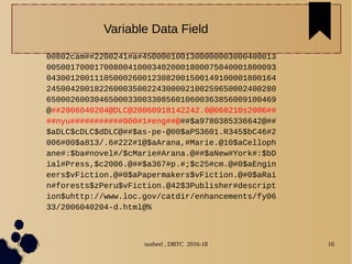04/11/16 susheel , DRTC 2016-18 16
00802cam##2200241#a#4500001001300000003000400013
005001700017008004100034020001800075040001800093
043001200111050002600123082001500149100001800164
245004200182260003500224300002100259650002400280
650002600304650003300330856010600363856009100469
@##2006040204@DLC@20060918142242.0@060210s2006##
##nyu###########000#1#eng##@##$a9780385336642@##
$aDLC$cDLC$dDLC@##$as-pe-@00$aPS3601.R345$bC46#2
006#00$a813/.6#222#1@$aArana,#Marie.@10$aCelloph
ane#:$ba#novel#/$cMarie#Arana.@##$aNew#York#:$bD
ial#Press,$c2006.@##$a367#p.#;$c25#cm.@#0$aEngin
eers$vFiction.@#0$aPapermakers$vFiction.@#0$aRai
n#forests$zPeru$vFiction.@42$3Publisher#descript
ion$uhttp://www.loc.gov/catdir/enhancements/fy06
33/2006040204-d.html@%
Variable Data Field
 