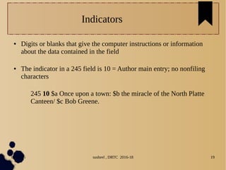 04/11/16 susheel , DRTC 2016-18 19
Indicators
● Digits or blanks that give the computer instructions or information
about the data contained in the field
● The indicator in a 245 field is 10 = Author main entry; no nonfiling
characters
245 10 $a Once upon a town: $b the miracle of the North Platte
Canteen/ $c Bob Greene.
 