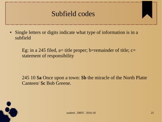04/11/16 susheel , DRTC 2016-18 21
Subfield codes
● Single letters or digits indicate what type of information is in a
subfield
Eg: in a 245 filed, a= title proper; b=remainder of title; c=
statement of responsibility
245 10 $a Once upon a town: $b the miracle of the North Platte
Canteen/ $c Bob Greene.
 