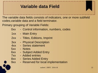 04/11/16 susheel , DRTC 2016-18 22
The variable data fields consists of indicators, one or more subfield
codes,variable data and a field terminator.
Primary grouping of Variable Fields:
0xx - Control information, numbers, codes
1xx - Main Entry
2xx - Titles, Editions, Imprint
3xx - Physical Description
4xx - Series statement
5xx - Notes
6xx - Subject Added Entry
7xx - Added entries
8xx - Series Added Entry
9xx - Reserved for local implementation
Variable data Field
 
