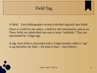 04/11/16 susheel , DRTC 2016-18 24
Field Tag
A field: Each bibliographic record is divided logically into fields.
There is a field for the author, a field for title information, and so on.
These fields are subdivided into one or more "subfields." They are
represented by 3-digit tags.
A tag: Each field is associated with a 3-digit number called a "tag."
A tag identifies the field -- the kind of data -- that follows.
 