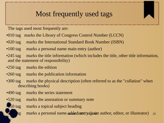04/11/16 susheel , DRTC 2016-18 25
Most frequently used tags
The tags used most frequently are:
●010 tag marks the Library of Congress Control Number (LCCN)
●020 tag marks the International Standard Book Number (ISBN)
●100 tag marks a personal name main entry (author)
●245 tag marks the title information (which includes the title, other title information,
and the statement of responsibility)
●250 tag marks the edition
●260 tag marks the publication information
●300 tag marks the physical description (often referred to as the "collation" when
describing books)
●490 tag marks the series statement
●520 tag marks the annotation or summary note
●650 tag marks a topical subject heading
●700 tag marks a personal name added entry (joint author, editor, or illustrator)
 