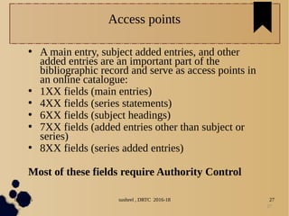 04/11/16 susheel , DRTC 2016-18 27
Access points
• A main entry, subject added entries, and other
added entries are an important part of the
bibliographic record and serve as access points in
an online catalogue:
• 1XX fields (main entries)
• 4XX fields (series statements)
• 6XX fields (subject headings)
• 7XX fields (added entries other than subject or
series)
• 8XX fields (series added entries)
Most of these fields require Authority Control
27
 