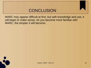 04/11/16 susheel , DRTC 2016-18 28
MARC may appear difficult at first, but with knowledge and use, it
will begin to make sense. As you become more familiar with
MARC, the simpler it will become.
CONCLUSION
 