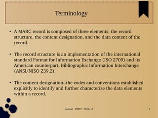 04/11/16 susheel , DRTC 2016-18 5
Terminology
●
A MARC record is composed of three elements: the record 
structure, the content designation, and the data content of the 
record.
●
The record structure is an implementation of the international 
standard Format for Information Exchange (ISO 2709) and its 
American counterpart, Bibliographic Information Interchange 
(ANSI/NISO Z39.2).
●
The content designation­­the codes and conventions established 
explicitly to identify and further characterize the data elements 
within a record. 
 