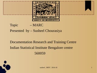 04/11/16 susheel , DRTC 2016-18 1
Topic – MARC
Presented by – Susheel Chourasiya
Documentation Research and Training Centre
Indian Statistical Institute Bengalore centre
560059
 