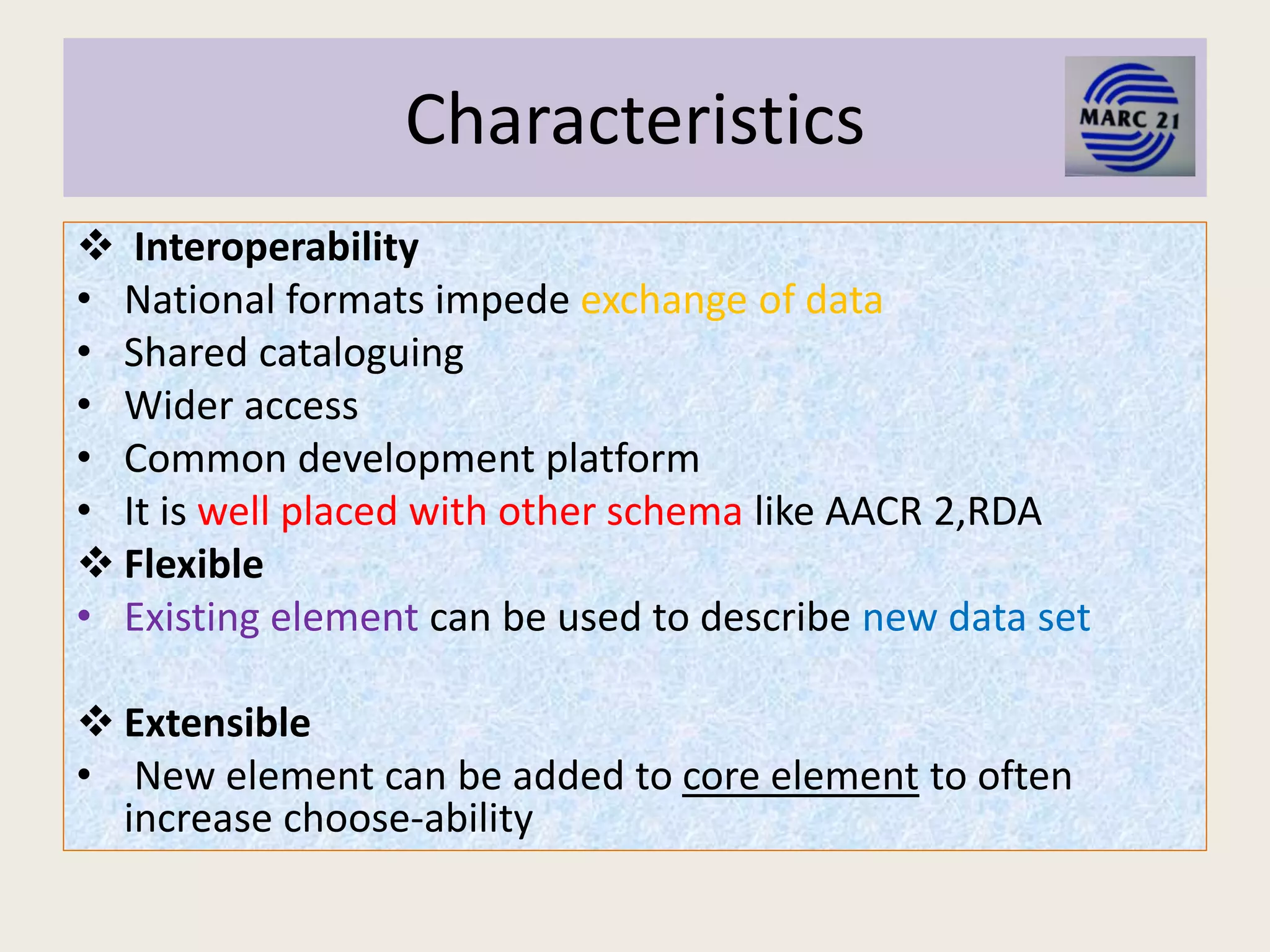 Characteristics
 Interoperability
• National formats impede exchange of data
• Shared cataloguing
• Wider access
• Common development platform
• It is well placed with other schema like AACR 2,RDA
 Flexible
• Existing element can be used to describe new data set
 Extensible
• New element can be added to core element to often
increase choose-ability
 