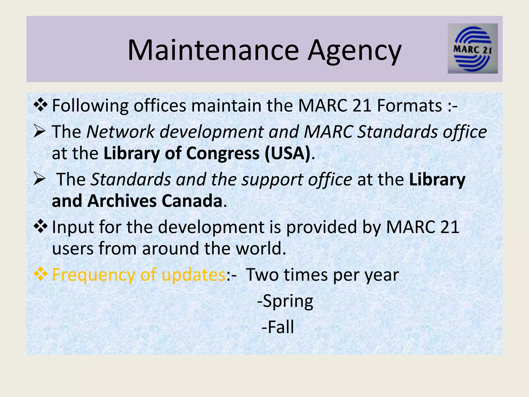 Maintenance Agency
Following offices maintain the MARC 21 Formats :-
 The Network development and MARC Standards office
at the Library of Congress (USA).
 The Standards and the support office at the Library
and Archives Canada.
Input for the development is provided by MARC 21
users from around the world.
Frequency of updates:- Two times per year
-Spring
-Fall
 