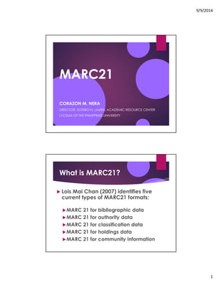 9/9/2014 
1 
MARC21 
CORAZON M. NERA 
DIRECTOR, SOTERO H. LAUREL ACADEMIC RESOURCE CENTER 
LYCEUM OF THE PHILIPPINES UNIVERSITY 
What is MARC21? 
! Lois Mai Chan (2007) identifies five 
current types of MARC21 formats: 
!MARC 21 for bibliographic data 
!MARC 21 for authority data 
!MARC 21 for classification data 
!MARC 21 for holdings data 
!MARC 21 for community information 
 