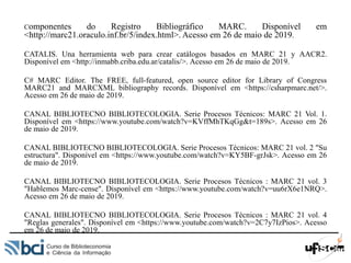 Componentes do Registro Bibliográfico MARC. Disponível em
<http://marc21.oraculo.inf.br/5/index.html>. Acesso em 26 de maio de 2019.
CATALIS. Una herramienta web para crear catálogos basados en MARC 21 y AACR2.
Disponível em <http://inmabb.criba.edu.ar/catalis/>. Acesso em 26 de maio de 2019.
C# MARC Editor. The FREE, full-featured, open source editor for Library of Congress
MARC21 and MARCXML bibliography records. Disponível em <https://csharpmarc.net/>.
Acesso em 26 de maio de 2019.
CANAL BIBLIOTECNO BIBLIOTECOLOGIA. Serie Procesos Técnicos: MARC 21 Vol. 1.
Disponível em <https://www.youtube.com/watch?v=KVffMhTKqGg&t=189s>. Acesso em 26
de maio de 2019.
CANAL BIBLIOTECNO BIBLIOTECOLOGIA. Serie Procesos Técnicos: MARC 21 vol. 2 "Su
estructura". Disponível em <https://www.youtube.com/watch?v=KY5BF-grJsk>. Acesso em 26
de maio de 2019.
CANAL BIBLIOTECNO BIBLIOTECOLOGIA. Serie Procesos Técnicos : MARC 21 vol. 3
"Hablemos Marc-cense". Disponível em <https://www.youtube.com/watch?v=uu6rX6e1NRQ>.
Acesso em 26 de maio de 2019.
CANAL BIBLIOTECNO BIBLIOTECOLOGIA. Serie Procesos Técnicos : MARC 21 vol. 4
"Reglas generales". Disponível em <https://www.youtube.com/watch?v=2C7y7IzPios>. Acesso
em 26 de maio de 2019.
 