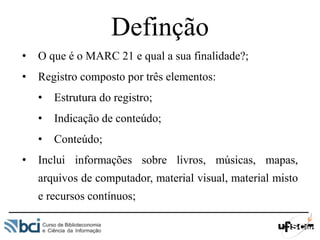 Definção
• O que é o MARC 21 e qual a sua finalidade?;
• Registro composto por três elementos:
• Estrutura do registro;
• Indicação de conteúdo;
• Conteúdo;
• Inclui informações sobre livros, músicas, mapas,
arquivos de computador, material visual, material misto
e recursos contínuos;
 