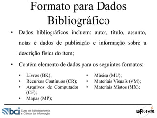 Formato para Dados
Bibliográfico
• Dados bibliográficos incluem: autor, título, assunto,
notas e dados de publicação e informação sobre a
descrição física do item;
• Contém elemento de dados para os seguintes formatos:
• Livros (BK);
• Recursos Contínuos (CR);
• Arquivos de Computador
(CF);
• Mapas (MP);
• Música (MU);
• Materiais Visuais (VM);
• Materiais Mistos (MX);
 