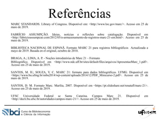 Referências
MARC STANDARDS. Library of Congress. Disponível em: <http://www.loc.gov/marc/>. Acesso em 25 de
maio de 2019.
FABRÍCIO ASSUMPÇÃO. Ideias, notícias e reflexões sobre catalogação. Disponível em
<http://fabricioassumpcao.com/2012/05/o-armazenamento-de-registros-marc-21-em.html>. Acesso em 25 de
maio de 2019.
BIBLIOTECA NACIONAL DE ESPANÃ. Formato MARC 21 para registros bibliográficos Actualizada a
mayo de 2019. Basada en el original, octubre de 2010.
BRAGA, A.; LIMA, A. P. - Noções introdutórias de Marc 21 – Formato
Bibliográfico. Disponível em <http://www.ndc.uff.br/sites/default/files/arquivos/ApresentaoMarc_1.pdf>.
Acesso em 25 de maio de 2019.
SANTOS, M. H.; SOUZA, V. C. MARC 21: formato para dados bibliográficos. UFMG. Disponível em
<https://www.bu.ufmg.br/snbu2014/wp-content/uploads/2014/12/PDF_Minicurso-2.pdf>. Acesso em 25 de
maio de 2019.
SANTOS, D. M. Formato Marc. Marília, 2007. Disponível em <https://pt.slideshare.net/renatafl/marc-21>.
Acesso em 25 de maio de 2019.
UFSC Universidade Federal se Santa Catarina. Campos Marc 21. Disponível em
<http://decti.bu.ufsc.br/autoridades/campos-marc-21/>. Acesso em 25 de maio de 2019.
 