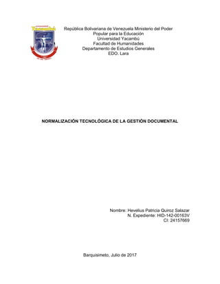 NORMALIZACIÓN TECNOLÓGICA DE LA GESTIÓN
DOCUMENTAL
NORMALIZACIÓN TECNOLÓGICA DE LA GESTIÓN DOCUMENTAL
Nombre: Hevelius Patricia Quiroz Salazar
N. Expediente: HID-142-00163V
CI: 24157669
Barquisimeto, Julio de 2017
República Bolivariana de Venezuela Ministerio del Poder
Popular para la Educación
Universidad Yacambú
Facultad de Humanidades
Departamento de Estudios Generales
EDO. Lara
 