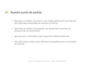 iClicko Technologies & Communities  |  2009 |  www.iclicko.com 01.  Nuestro punto de partida Buscamos un nombre, una marca y una imagen gráfica para una empresa que desarrolla comunidades de usuarios en internet Queremos un nombre internacional, que sea de fácil recuerdo y se pronuncie de una forma breve Que sea único, reconocible y que tenga libres todos los dominios Para ello vamos a tomar como referencia una palabra clave en la historia de internet. 