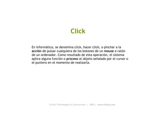 iClicko Technologies & Communities  |  2009 |  www.iclicko.com Click En informática, se denomina click, hacer click, o pinchar a la  acción  de pulsar cualquiera de los botones de un  mouse  o ratón de un ordenador. Como resultado de esta operación, el sistema aplica alguna función o  proceso  al objeto señalado por el cursor o el puntero en el momento de realizarla. 