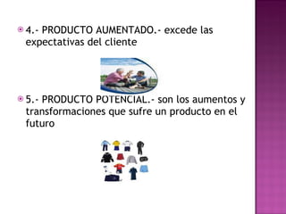 4.- PRODUCTO AUMENTADO.- excede las expectativas del cliente 5.- PRODUCTO POTENCIAL.- son los aumentos y transformaciones que sufre un producto en el futuro 