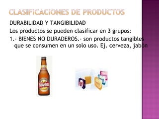 DURABILIDAD Y TANGIBILIDAD Los productos se pueden clasificar en 3 grupos: 1.- BIENES NO DURADEROS.- son productos tangibles que se consumen en un solo uso. Ej. cerveza, jabón 