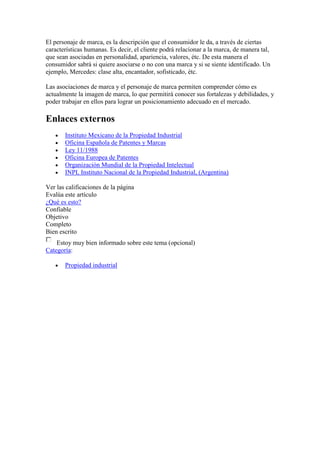 El personaje de marca, es la descripción que el consumidor le da, a través de ciertas
características humanas. Es decir, el cliente podrá relacionar a la marca, de manera tal,
que sean asociadas en personalidad, apariencia, valores, étc. De esta manera el
consumidor sabrá si quiere asociarse o no con una marca y si se siente identificado. Un
ejemplo, Mercedes: clase alta, encantador, sofisticado, étc.

Las asociaciones de marca y el personaje de marca permiten comprender cómo es
actualmente la imagen de marca, lo que permitirá conocer sus fortalezas y debilidades, y
poder trabajar en ellos para lograr un posicionamiento adecuado en el mercado.

Enlaces externos
       Instituto Mexicano de la Propiedad Industrial
       Oficina Española de Patentes y Marcas
       Ley 11/1988
       Oficina Europea de Patentes
       Organización Mundial de la Propiedad Intelectual
       INPI, Instituto Nacional de la Propiedad Industrial, (Argentina)

Ver las calificaciones de la página
Evalúa este artículo
¿Qué es esto?
Confiable
Objetivo
Completo
Bien escrito
    Estoy muy bien informado sobre este tema (opcional)
Categoría:

       Propiedad industrial
 