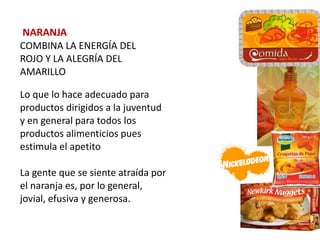 NARANJA
COMBINA LA ENERGÍA DEL
ROJO Y LA ALEGRÍA DEL
AMARILLO

Lo que lo hace adecuado para
productos dirigidos a la juventud
y en general para todos los
productos alimenticios pues
estimula el apetito

La gente que se siente atraída por
el naranja es, por lo general,
jovial, efusiva y generosa.
 
