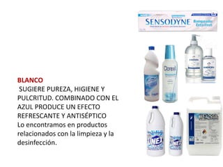 BLANCO
 SUGIERE PUREZA, HIGIENE Y
PULCRITUD. COMBINADO CON EL
AZUL PRODUCE UN EFECTO
REFRESCANTE Y ANTISÉPTICO
Lo encontramos en productos
relacionados con la limpieza y la
desinfección.
 