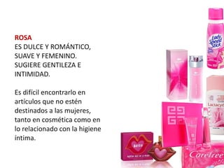 ROSA
ES DULCE Y ROMÁNTICO,
SUAVE Y FEMENINO.
SUGIERE GENTILEZA E
INTIMIDAD.

Es difícil encontrarlo en
artículos que no estén
destinados a las mujeres,
tanto en cosmética como en
lo relacionado con la higiene
íntima.
 