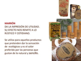 MARRÓN
DA LA IMPRESIÓN DE UTILIDAD.
SU EFECTO NOS REMITE A LO
RÚSTICO Y COTIDIANO.

Se utiliza para aquellos productos
que pretenden dar la sensación
de ecológicos y es el color
preferido por las personas que
gustan de lo natural y sencillo.
 
