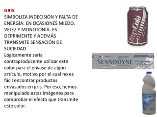 GRIS
SIMBOLIZA INDECISIÓN Y FALTA DE
ENERGÍA. EN OCASIONES MIEDO,
VEJEZ Y MONOTONÍA. ES
DEPRIMENTE Y ADEMÁS
TRANSMITE SENSACIÓN DE
SUCIEDAD.
Lógicamente sería
contraproducente utilizar este
color para el envase de algún
artículo, motivo por el cual no es
fácil encontrar productos
envasados en gris. Por eso, hemos
manipulado estas imágenes para
comprobar el efecto que transmite
este color.
 