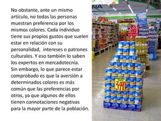 No obstante, ante un mismo
artículo, no todas las personas
muestran preferencia por los
mismos colores. Cada individuo
tiene sus propios gustos que suelen
estar en relación con su
personalidad, intereses o patrones
culturales. Y eso también lo saben
los expertos en mercadotecnia.
Sin embargo, lo que parece estar
comprobado es que la aversión a
determinados colores es más
común que las preferencias por
otros, ya que algunos de ellos
tienen connotaciones negativas
para la mayor parte de la población.
 