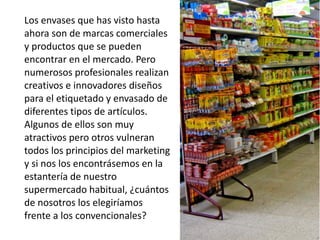 Los envases que has visto hasta
ahora son de marcas comerciales
y productos que se pueden
encontrar en el mercado. Pero
numerosos profesionales realizan
creativos e innovadores diseños
para el etiquetado y envasado de
diferentes tipos de artículos.
Algunos de ellos son muy
atractivos pero otros vulneran
todos los principios del marketing
y si nos los encontrásemos en la
estantería de nuestro
supermercado habitual, ¿cuántos
de nosotros los elegiríamos
frente a los convencionales?
 