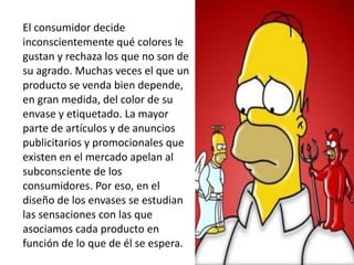 El consumidor decide
inconscientemente qué colores le
gustan y rechaza los que no son de
su agrado. Muchas veces el que un
producto se venda bien depende,
en gran medida, del color de su
envase y etiquetado. La mayor
parte de artículos y de anuncios
publicitarios y promocionales que
existen en el mercado apelan al
subconsciente de los
consumidores. Por eso, en el
diseño de los envases se estudian
las sensaciones con las que
asociamos cada producto en
función de lo que de él se espera.
 