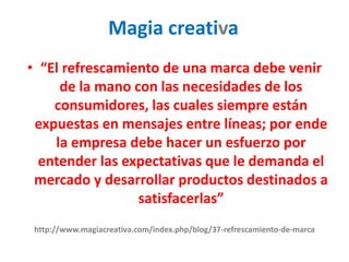 http://www.magiacreativa.com/index.php/blog/37-refrescamiento-de-marca
• “El refrescamiento de una marca debe venir
de la mano con las necesidades de los
consumidores, las cuales siempre están
expuestas en mensajes entre líneas; por ende
la empresa debe hacer un esfuerzo por
entender las expectativas que le demanda el
mercado y desarrollar productos destinados a
satisfacerlas”
Magia creativa
 