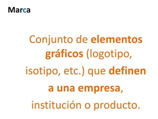 Conjunto de elementos
gráficos (logotipo,
isotipo, etc.) que definen
a una empresa,
institución o producto.
Marca
 