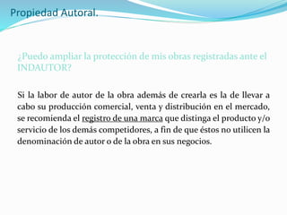 Propiedad Autoral.
¿Puedo ampliar la protección de mis obras registradas ante el
INDAUTOR?
Si la labor de autor de la obra además de crearla es la de llevar a
cabo su producción comercial, venta y distribución en el mercado,
se recomienda el registro de una marca que distinga el producto y/o
servicio de los demás competidores, a fin de que éstos no utilicen la
denominación de autor o de la obra en sus negocios.
 