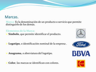 Marcas.
Marca: Es la denominación de un producto o servicio que permite
distinguirlo de los demás.
Elementos de la Marca:
 Símbolo, que permite identificar el producto.
 Logotipo, o identificación nominal de la empresa .
 Anagrama, o abreviatura del logotipo.
 Color, las marcas se identifican con colores.
 