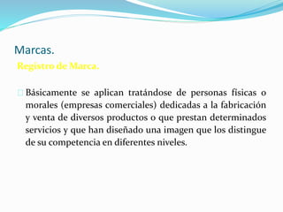 Marcas.
Registro de Marca.
Básicamente se aplican tratándose de personas físicas o
morales (empresas comerciales) dedicadas a la fabricación
y venta de diversos productos o que prestan determinados
servicios y que han diseñado una imagen que los distingue
de su competencia en diferentes niveles.
 