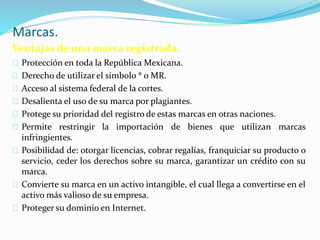 Marcas.
Ventajas de una marca registrada.
Protección en toda la República Mexicana.
Derecho de utilizar el símbolo ® o MR.
Acceso al sistema federal de la cortes.
Desalienta el uso de su marca por plagiantes.
Protege su prioridad del registro de estas marcas en otras naciones.
Permite restringir la importación de bienes que utilizan marcas
infringientes.
Posibilidad de: otorgar licencias, cobrar regalías, franquiciar su producto o
servicio, ceder los derechos sobre su marca, garantizar un crédito con su
marca.
Convierte su marca en un activo intangible, el cual llega a convertirse en el
activo más valioso de su empresa.
Proteger su dominio en Internet.
 