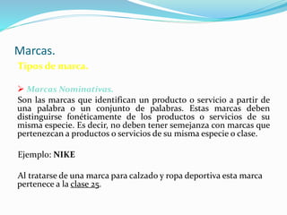 Marcas.
Tipos de marca.
 Marcas Nominativas.
Son las marcas que identifican un producto o servicio a partir de
una palabra o un conjunto de palabras. Estas marcas deben
distinguirse fonéticamente de los productos o servicios de su
misma especie. Es decir, no deben tener semejanza con marcas que
pertenezcan a productos o servicios de su misma especie o clase.
Ejemplo: NIKE
Al tratarse de una marca para calzado y ropa deportiva esta marca
pertenece a la clase 25.
 