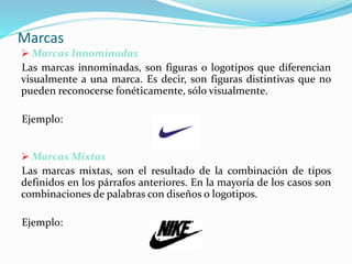 Marcas
 Marcas Innominadas
Las marcas innominadas, son figuras o logotipos que diferencian
visualmente a una marca. Es decir, son figuras distintivas que no
pueden reconocerse fonéticamente, sólo visualmente.
Ejemplo:
 Marcas Mixtas
Las marcas mixtas, son el resultado de la combinación de tipos
definidos en los párrafos anteriores. En la mayoría de los casos son
combinaciones de palabras con diseños o logotipos.
Ejemplo:
 