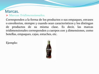 Marcas.
 Marcas Tridimensionales.
Corresponden a la forma de los productos o sus empaques, envases
o envoltorios, siempre y cuando sean característicos y los distingan
de productos de su misma clase. Es decir, las marcas
tridimensionales corresponden a cuerpos con 3 dimensiones, como
botellas, empaques, cajas, estuches, etc.
Ejemplo:
 