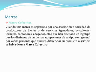 Marcas.
 Marca Colectiva.
Cuando una marca es registrada por una asociación o sociedad de
productores de bienes o de servicios (ganaderos, avicultores,
lecheros, contadores, abogados, etc.) que han diseñado un logotipo
que los distingue de las demás agrupaciones de su tipo o en general
por varias personas que quieren diferenciar su producto o servicio
se habla de una Marca Colectiva.
 