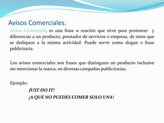 Avisos Comerciales.
Aviso Comercial, es una frase u oración que sirve para promover y
diferenciar a un producto, prestador de servicios o empresa, de otros que
se dediquen a la misma actividad. Puede servir como slogan o frase
publicitaria.
Los avisos comerciales son frases que distinguen un producto inclusive
sin mencionar la marca, en diversas campañas publicitarias.
Ejemplo:
JUST DO IT!
¡A QUE NO PUEDES COMER SOLO UNA!
 