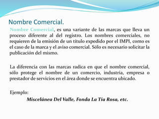 Nombre Comercial.
Nombre Comercial, es una variante de las marcas que lleva un
proceso diferente al del registro. Los nombres comerciales, no
requieren de la emisión de un título expedido por el IMPI, como es
el caso de la marca y el aviso comercial. Sólo es necesario solicitar la
publicación del mismo.
La diferencia con las marcas radica en que el nombre comercial,
sólo protege el nombre de un comercio, industria, empresa o
prestador de servicios en el área donde se encuentra ubicado.
Ejemplo:
Miscelánea Del Valle, Fonda La Tía Rosa, etc.
 