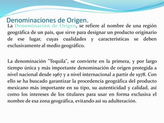 Denominaciones de Origen.
La Denominación de Origen, se refiere al nombre de una región
geográfica de un país, que sirve para designar un producto originario
de ese lugar, cuyas cualidades y características se deben
exclusivamente al medio geográfico.
La denominación "Tequila", se convierte en la primera, y por largo
tiempo única y más importante denominación de origen protegida a
nivel nacional desde 1967 y a nivel internacional a partir de 1978. Con
ello se ha buscado garantizar la procedencia geográfica del producto
mexicano más importante en su tipo, su autenticidad y calidad, así
como los intereses de los titulares para usar en forma exclusiva el
nombre de esa zona geográfica, evitando así su adulteración.
 
