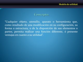 “Cualquier objeto, utensilio, aparato o herramienta que,
como resultado de una modificación en su configuración, su
forma o estructura, o de la disposición de sus elementos o
partes, permita realizar una función diferente, ó presente
ventajas en cuanto a su utilidad”.
Modelo de utilidad.
Concepto.
 