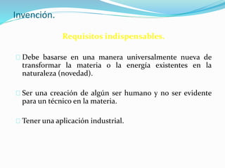 Invención.
Requisitos indispensables.
Debe basarse en una manera universalmente nueva de
transformar la materia o la energía existentes en la
naturaleza (novedad).
Ser una creación de algún ser humano y no ser evidente
para un técnico en la materia.
Tener una aplicación industrial.
 