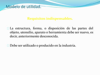 Modelo de utilidad.
Requisitos indispensables.
La estructura, forma, o disposición de las partes del
objeto, utensilio, aparato o herramienta debe ser nuevo, es
decir, anteriormente desconocida.
Debe ser utilizado o producido en la industria.
 