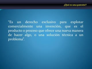 “Es un derecho exclusivo para explotar
comercialmente una invención, que es el
producto o proceso que ofrece una nueva manera
de hacer algo, o una solución técnica a un
problema”.
¿Qué es una patente?
 