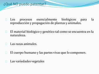 ¿Qué NO puedo patentar?
Los procesos esencialmente biológicos para la
reproducción y propagación de plantas y animales.
El material biológico y genético tal como se encuentra en la
naturaleza.
Las razas animales.
El cuerpo humano y las partes vivas que lo componen.
Las variedades vegetales
 